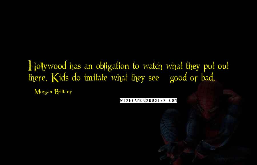 Morgan Brittany Quotes: Hollywood has an obligation to watch what they put out there. Kids do imitate what they see - good or bad.