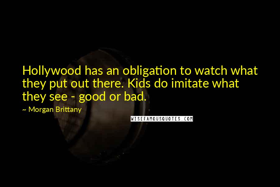 Morgan Brittany Quotes: Hollywood has an obligation to watch what they put out there. Kids do imitate what they see - good or bad.