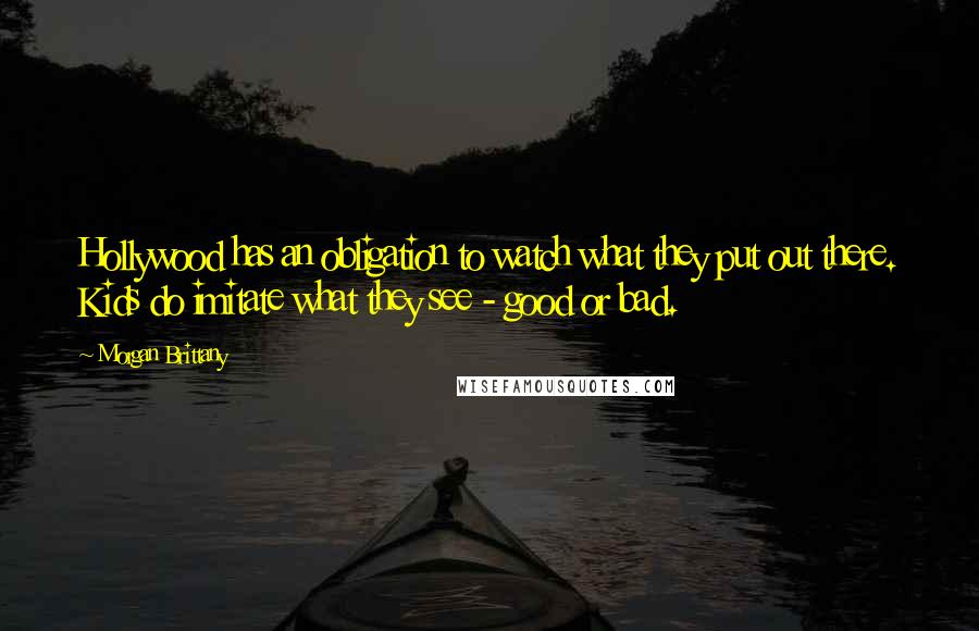 Morgan Brittany Quotes: Hollywood has an obligation to watch what they put out there. Kids do imitate what they see - good or bad.