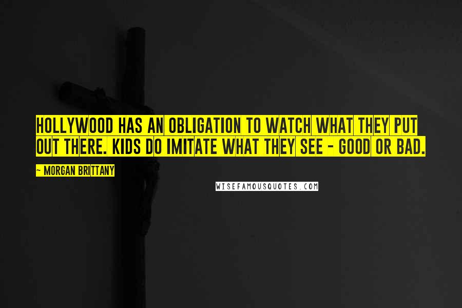 Morgan Brittany Quotes: Hollywood has an obligation to watch what they put out there. Kids do imitate what they see - good or bad.