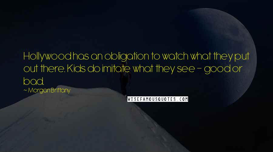 Morgan Brittany Quotes: Hollywood has an obligation to watch what they put out there. Kids do imitate what they see - good or bad.