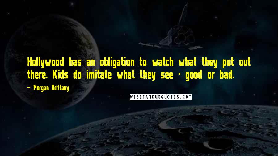 Morgan Brittany Quotes: Hollywood has an obligation to watch what they put out there. Kids do imitate what they see - good or bad.