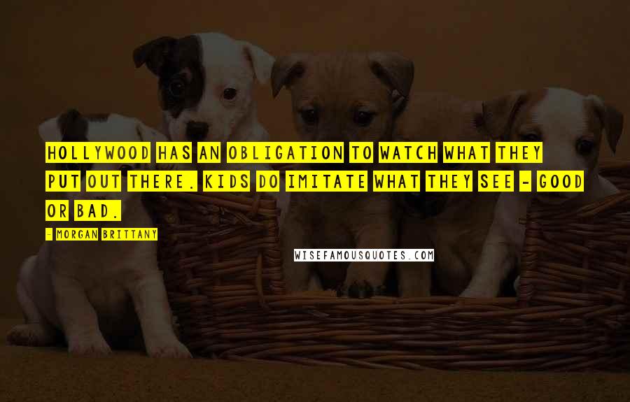 Morgan Brittany Quotes: Hollywood has an obligation to watch what they put out there. Kids do imitate what they see - good or bad.