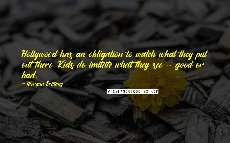 Morgan Brittany Quotes: Hollywood has an obligation to watch what they put out there. Kids do imitate what they see - good or bad.