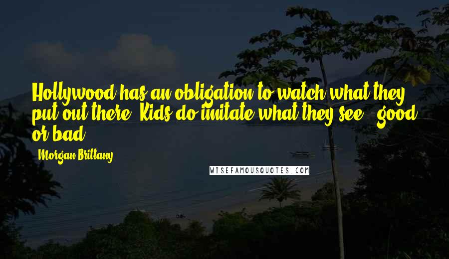 Morgan Brittany Quotes: Hollywood has an obligation to watch what they put out there. Kids do imitate what they see - good or bad.