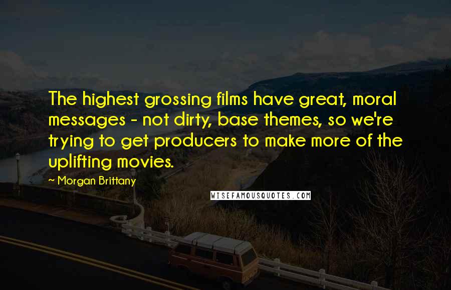 Morgan Brittany Quotes: The highest grossing films have great, moral messages - not dirty, base themes, so we're trying to get producers to make more of the uplifting movies.