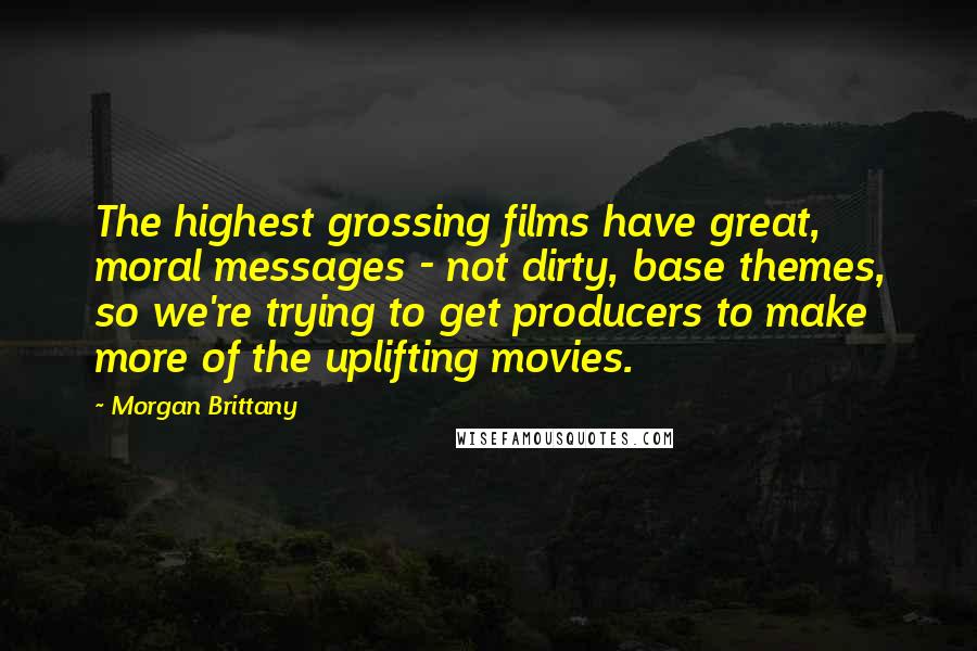 Morgan Brittany Quotes: The highest grossing films have great, moral messages - not dirty, base themes, so we're trying to get producers to make more of the uplifting movies.