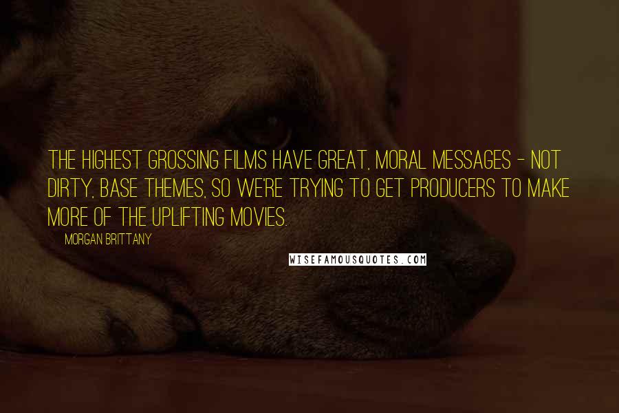 Morgan Brittany Quotes: The highest grossing films have great, moral messages - not dirty, base themes, so we're trying to get producers to make more of the uplifting movies.