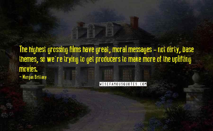 Morgan Brittany Quotes: The highest grossing films have great, moral messages - not dirty, base themes, so we're trying to get producers to make more of the uplifting movies.