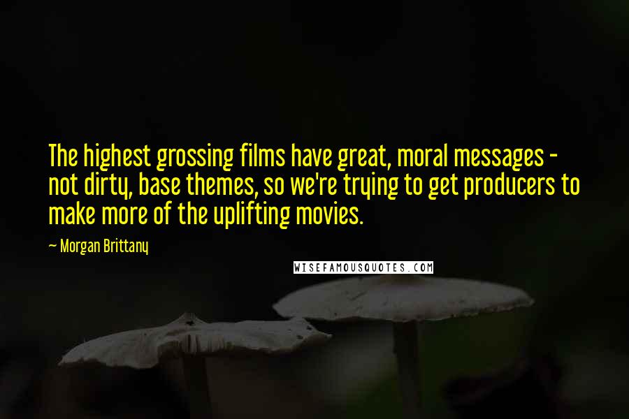 Morgan Brittany Quotes: The highest grossing films have great, moral messages - not dirty, base themes, so we're trying to get producers to make more of the uplifting movies.