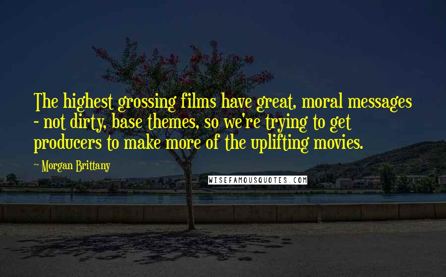 Morgan Brittany Quotes: The highest grossing films have great, moral messages - not dirty, base themes, so we're trying to get producers to make more of the uplifting movies.