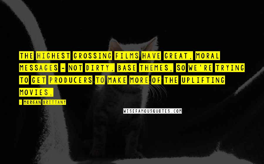 Morgan Brittany Quotes: The highest grossing films have great, moral messages - not dirty, base themes, so we're trying to get producers to make more of the uplifting movies.