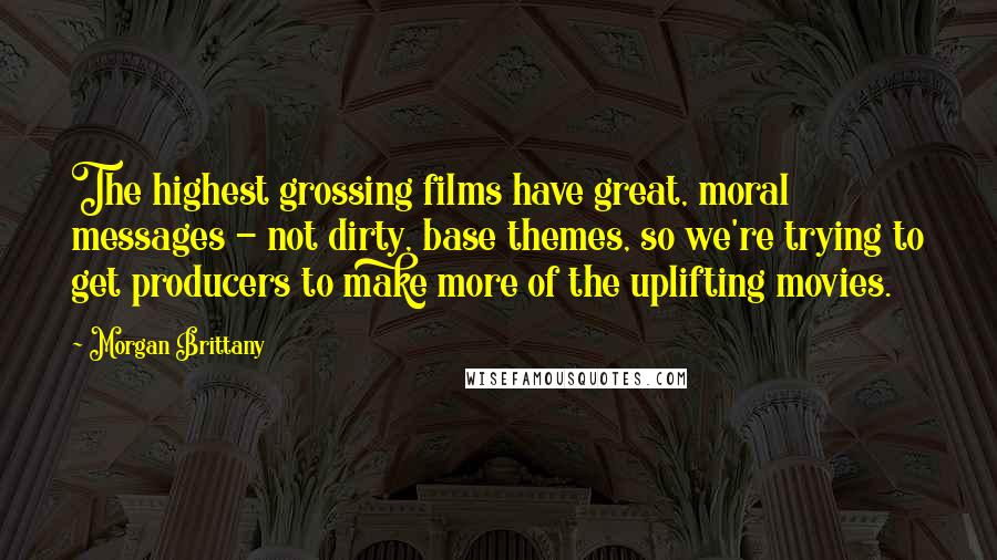 Morgan Brittany Quotes: The highest grossing films have great, moral messages - not dirty, base themes, so we're trying to get producers to make more of the uplifting movies.