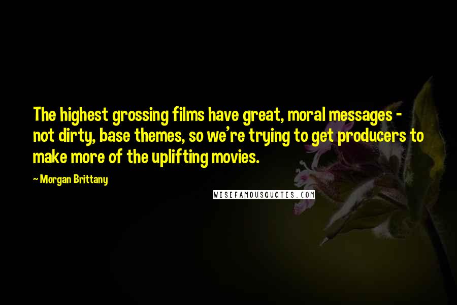 Morgan Brittany Quotes: The highest grossing films have great, moral messages - not dirty, base themes, so we're trying to get producers to make more of the uplifting movies.