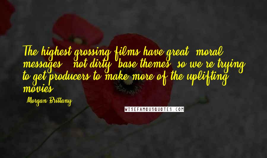 Morgan Brittany Quotes: The highest grossing films have great, moral messages - not dirty, base themes, so we're trying to get producers to make more of the uplifting movies.