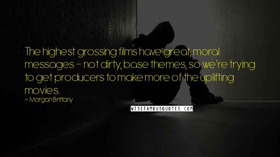 Morgan Brittany Quotes: The highest grossing films have great, moral messages - not dirty, base themes, so we're trying to get producers to make more of the uplifting movies.