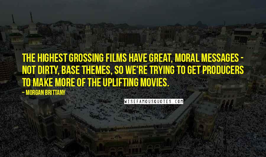 Morgan Brittany Quotes: The highest grossing films have great, moral messages - not dirty, base themes, so we're trying to get producers to make more of the uplifting movies.