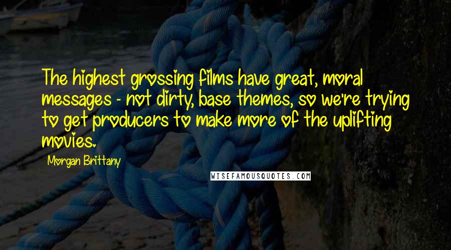 Morgan Brittany Quotes: The highest grossing films have great, moral messages - not dirty, base themes, so we're trying to get producers to make more of the uplifting movies.