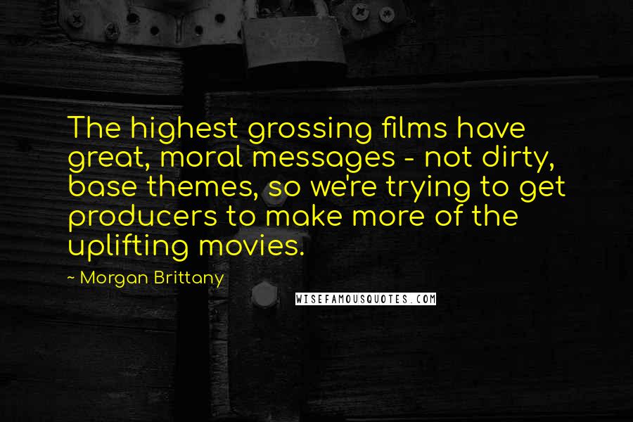 Morgan Brittany Quotes: The highest grossing films have great, moral messages - not dirty, base themes, so we're trying to get producers to make more of the uplifting movies.