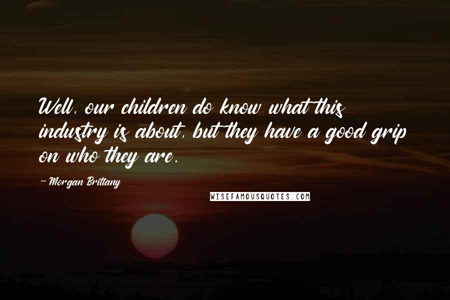Morgan Brittany Quotes: Well, our children do know what this industry is about, but they have a good grip on who they are.