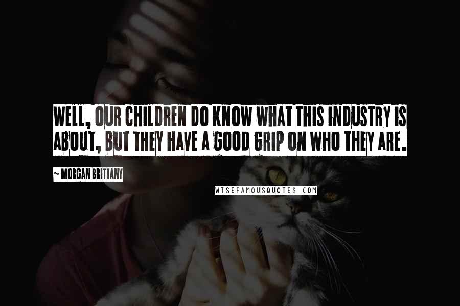 Morgan Brittany Quotes: Well, our children do know what this industry is about, but they have a good grip on who they are.