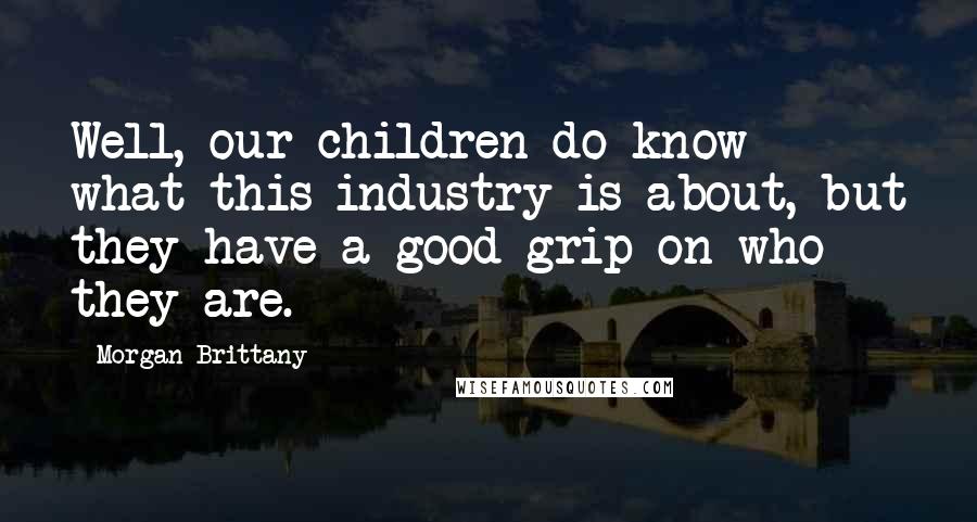 Morgan Brittany Quotes: Well, our children do know what this industry is about, but they have a good grip on who they are.