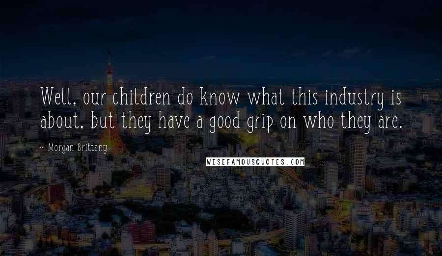 Morgan Brittany Quotes: Well, our children do know what this industry is about, but they have a good grip on who they are.
