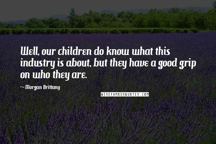 Morgan Brittany Quotes: Well, our children do know what this industry is about, but they have a good grip on who they are.