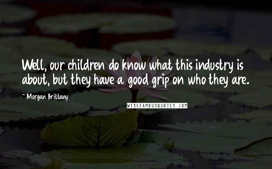 Morgan Brittany Quotes: Well, our children do know what this industry is about, but they have a good grip on who they are.
