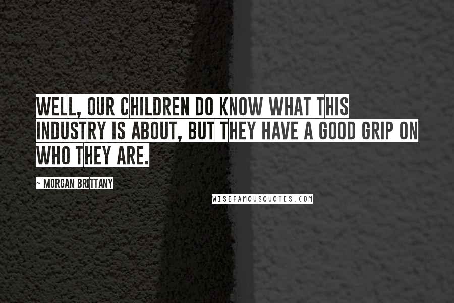 Morgan Brittany Quotes: Well, our children do know what this industry is about, but they have a good grip on who they are.