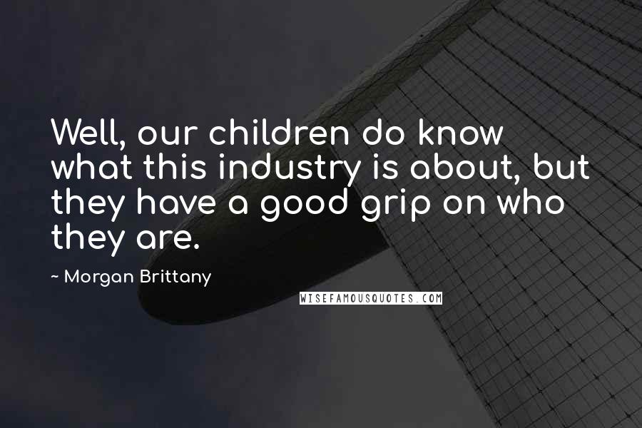 Morgan Brittany Quotes: Well, our children do know what this industry is about, but they have a good grip on who they are.