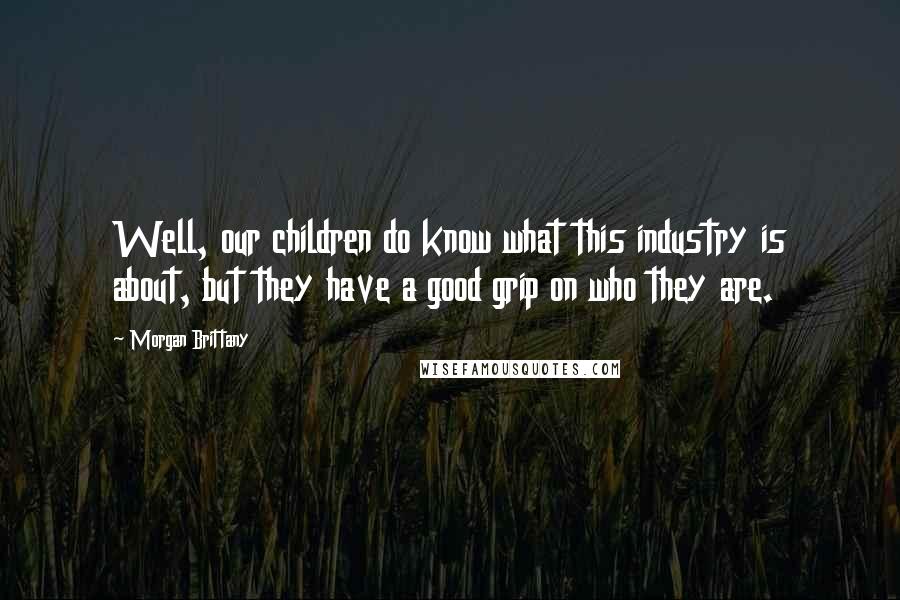 Morgan Brittany Quotes: Well, our children do know what this industry is about, but they have a good grip on who they are.