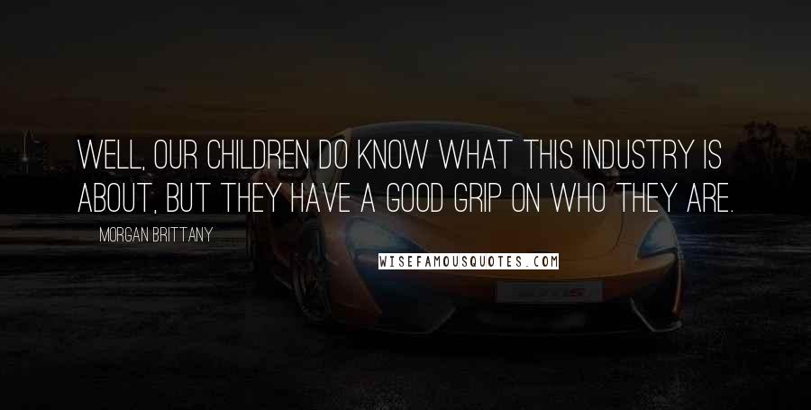 Morgan Brittany Quotes: Well, our children do know what this industry is about, but they have a good grip on who they are.