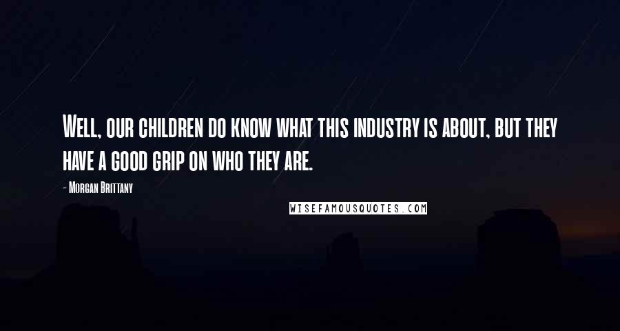 Morgan Brittany Quotes: Well, our children do know what this industry is about, but they have a good grip on who they are.
