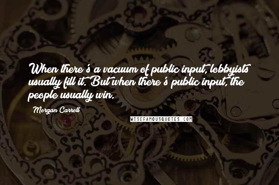 Morgan Carroll Quotes: When there's a vacuum of public input, lobbyists usually fill it. But when there's public input, the people usually win.