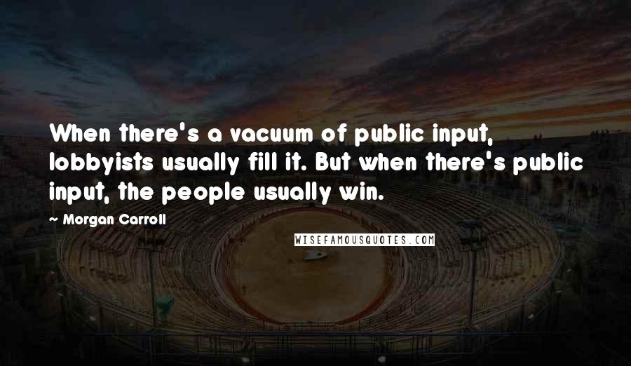 Morgan Carroll Quotes: When there's a vacuum of public input, lobbyists usually fill it. But when there's public input, the people usually win.