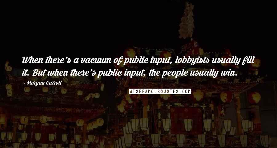 Morgan Carroll Quotes: When there's a vacuum of public input, lobbyists usually fill it. But when there's public input, the people usually win.