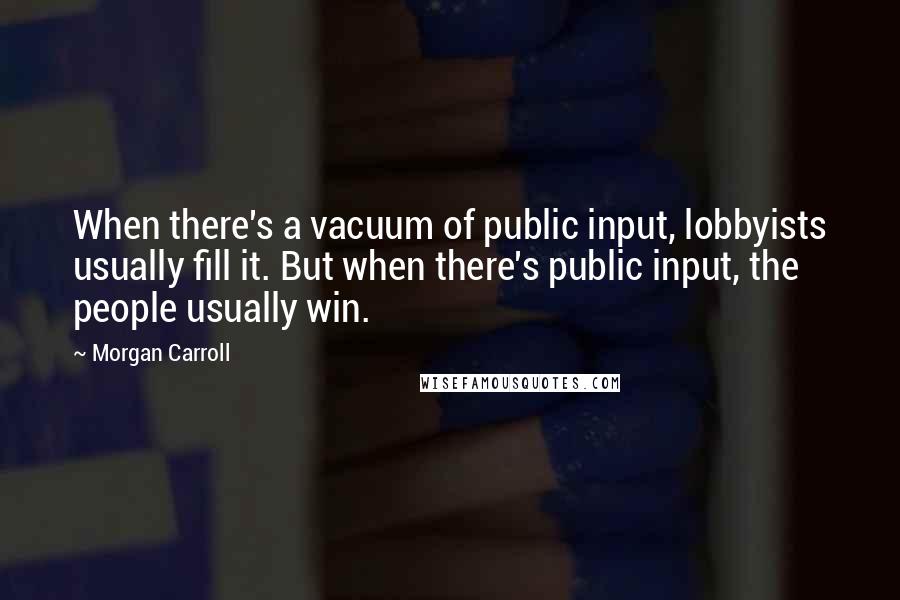 Morgan Carroll Quotes: When there's a vacuum of public input, lobbyists usually fill it. But when there's public input, the people usually win.