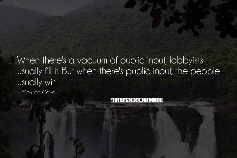 Morgan Carroll Quotes: When there's a vacuum of public input, lobbyists usually fill it. But when there's public input, the people usually win.