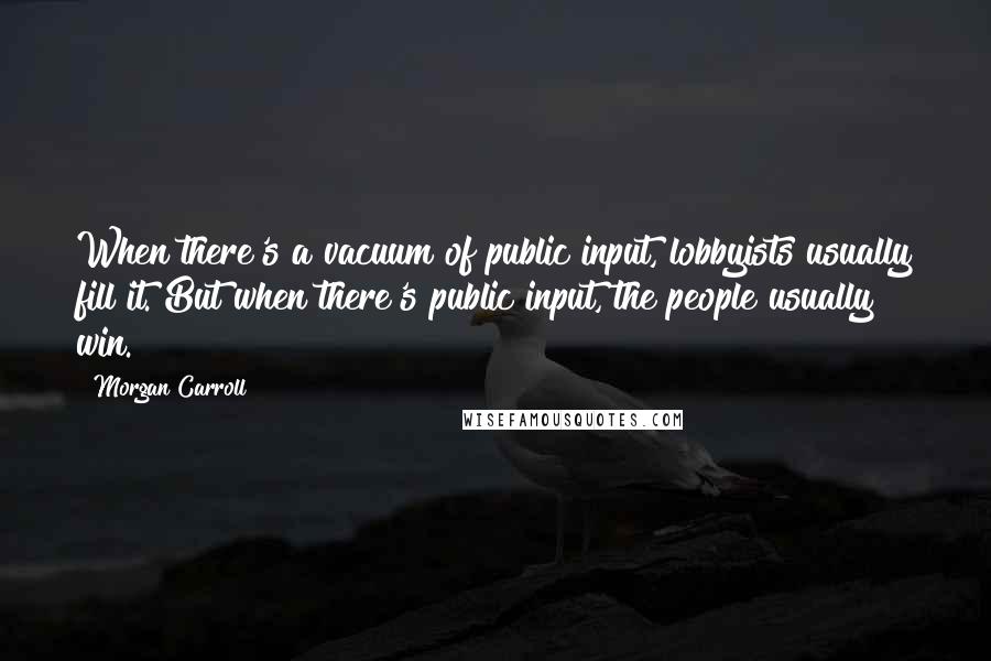 Morgan Carroll Quotes: When there's a vacuum of public input, lobbyists usually fill it. But when there's public input, the people usually win.