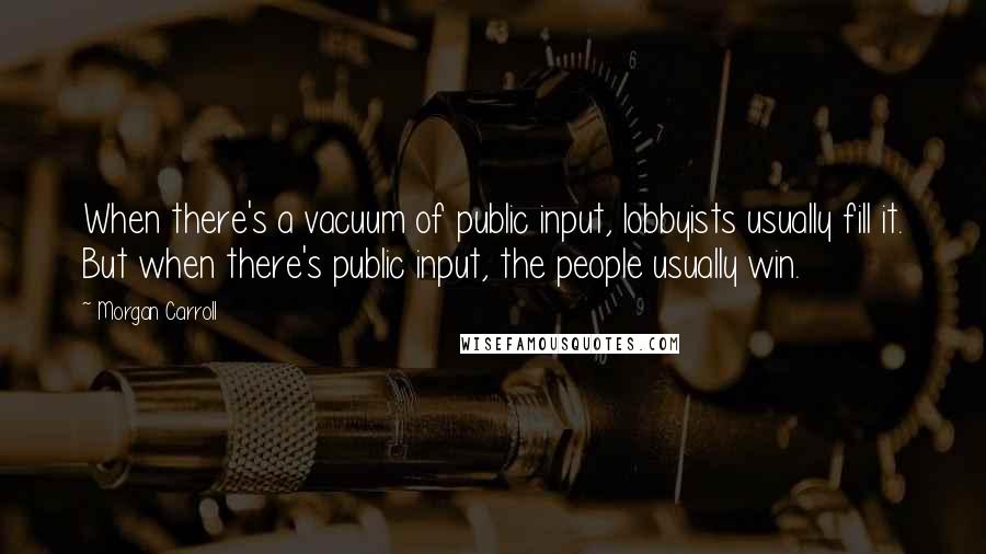 Morgan Carroll Quotes: When there's a vacuum of public input, lobbyists usually fill it. But when there's public input, the people usually win.