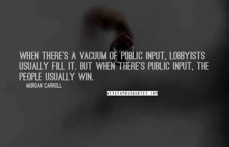 Morgan Carroll Quotes: When there's a vacuum of public input, lobbyists usually fill it. But when there's public input, the people usually win.