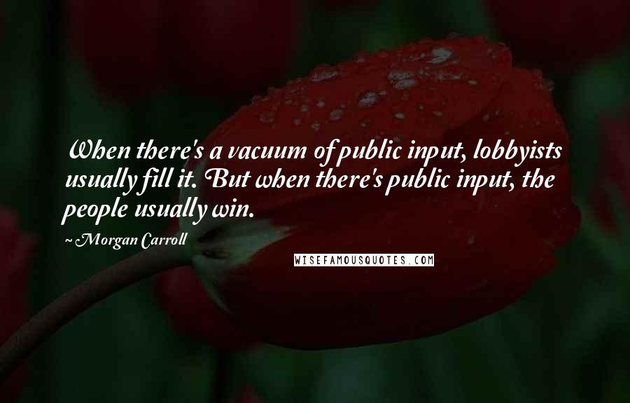 Morgan Carroll Quotes: When there's a vacuum of public input, lobbyists usually fill it. But when there's public input, the people usually win.