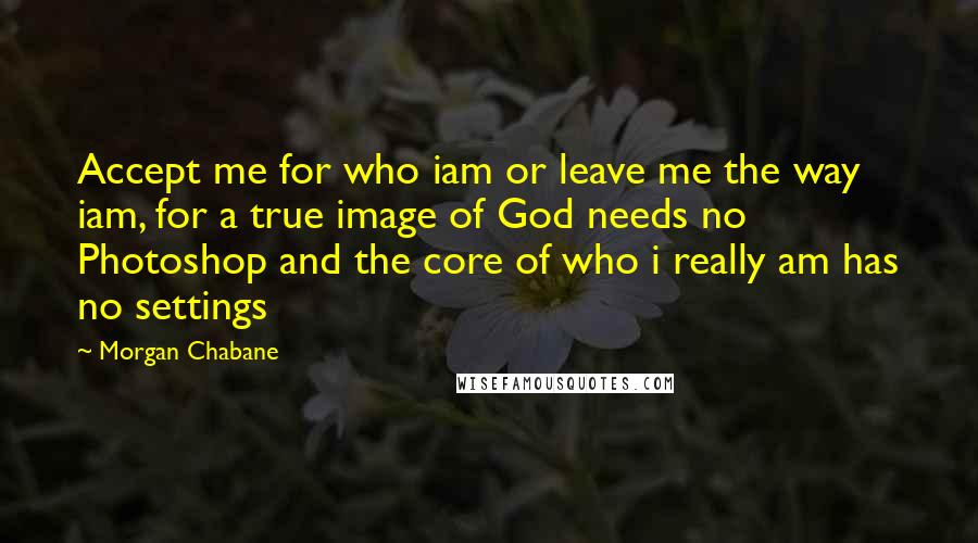 Morgan Chabane Quotes: Accept me for who iam or leave me the way iam, for a true image of God needs no Photoshop and the core of who i really am has no settings