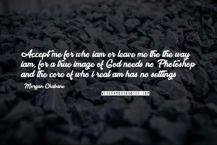 Morgan Chabane Quotes: Accept me for who iam or leave me the the way iam, for a true image of God needs no Photoshop and the core of who i real am has no settings