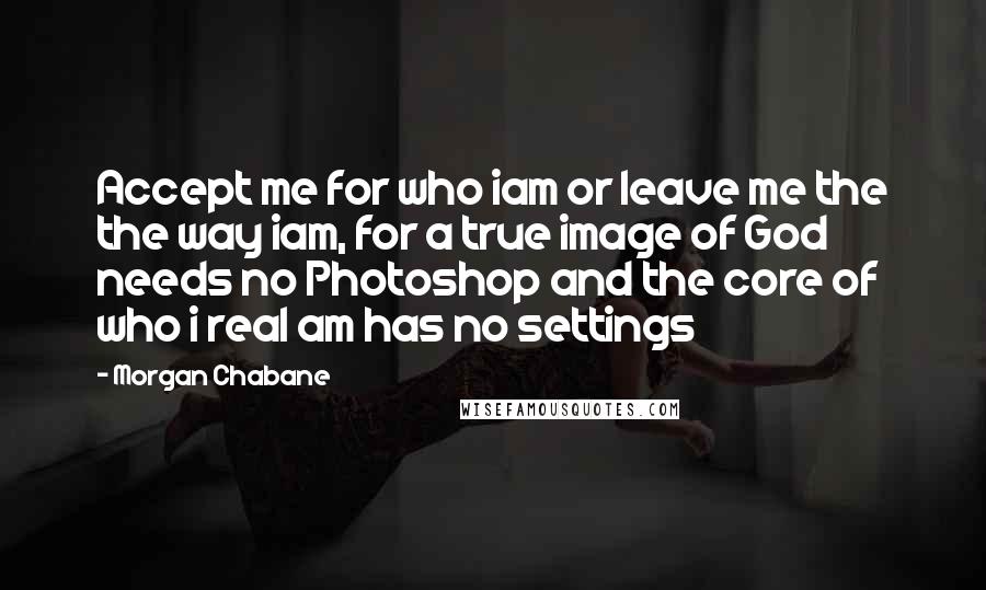 Morgan Chabane Quotes: Accept me for who iam or leave me the the way iam, for a true image of God needs no Photoshop and the core of who i real am has no settings