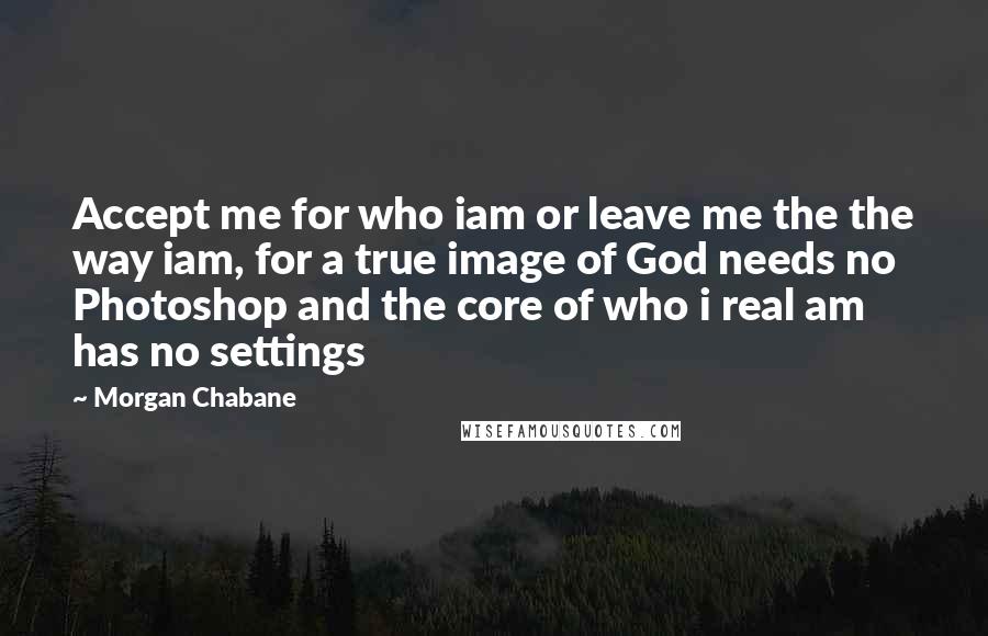 Morgan Chabane Quotes: Accept me for who iam or leave me the the way iam, for a true image of God needs no Photoshop and the core of who i real am has no settings