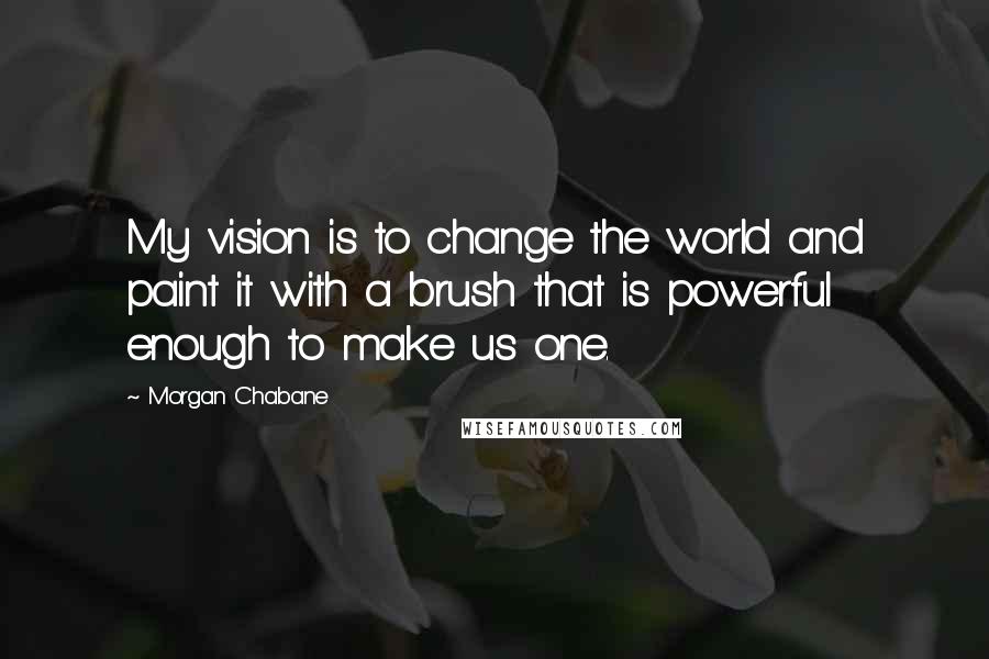 Morgan Chabane Quotes: My vision is to change the world and paint it with a brush that is powerful enough to make us one.