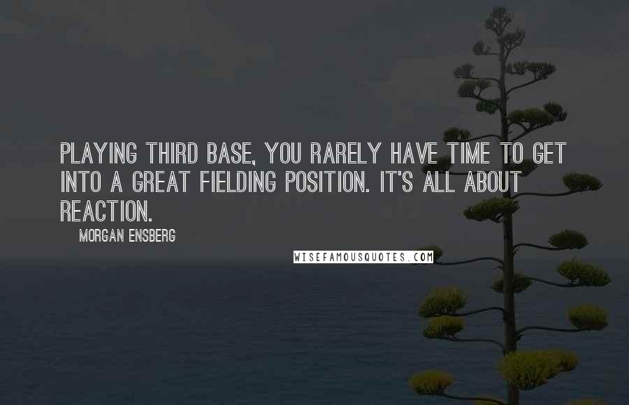 Morgan Ensberg Quotes: Playing third base, you rarely have time to get into a great fielding position. It's all about reaction.