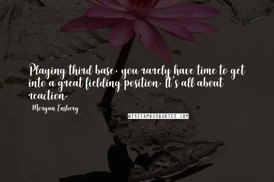Morgan Ensberg Quotes: Playing third base, you rarely have time to get into a great fielding position. It's all about reaction.